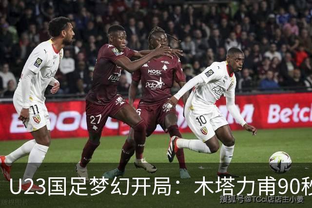 U23国足梦幻开局：木塔力甫90秒进球，对手乌龙增辉，全队喜迎胜利